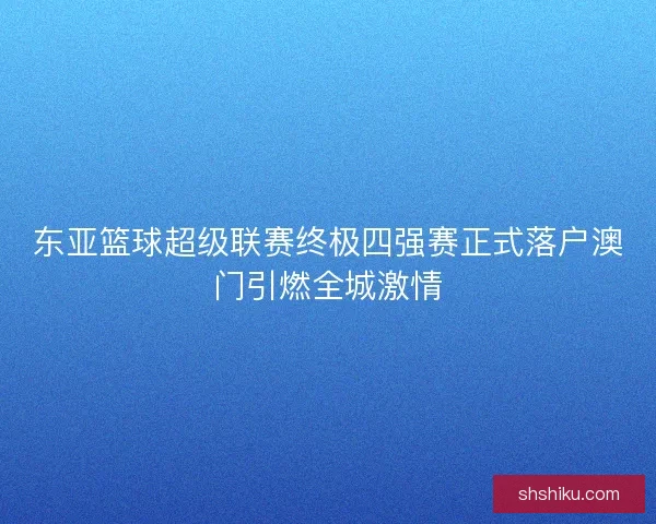 东亚篮球超级联赛终极四强赛正式落户澳门引燃全城激情