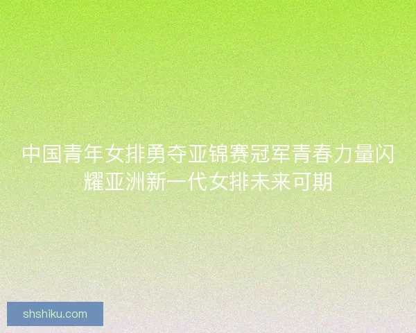 中国青年女排勇夺亚锦赛冠军青春力量闪耀亚洲新一代女排未来可期