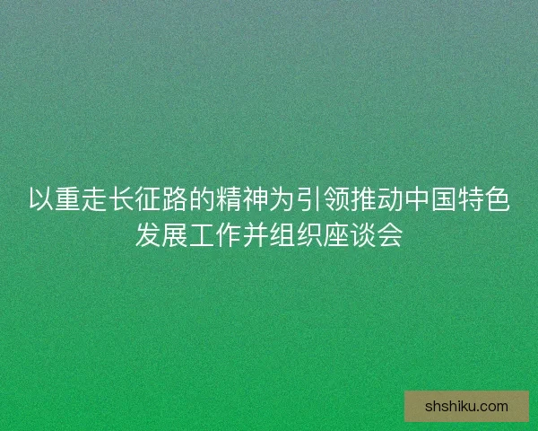 以重走长征路的精神为引领推动中国特色发展工作并组织座谈会