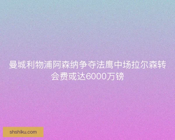 曼城利物浦阿森纳争夺法鹰中场拉尔森转会费或达6000万镑