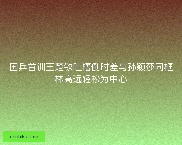 国乒首训王楚钦吐槽倒时差与孙颖莎同框林高远轻松为中心